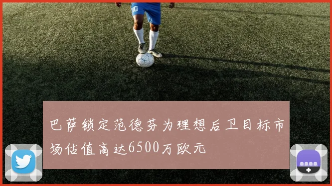 巴萨锁定范德芬为理想后卫目标市场估值高达6500万欧元