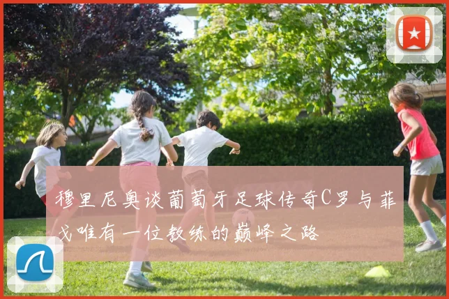 穆里尼奥谈葡萄牙足球传奇C罗与菲戈唯有一位教练的巅峰之路