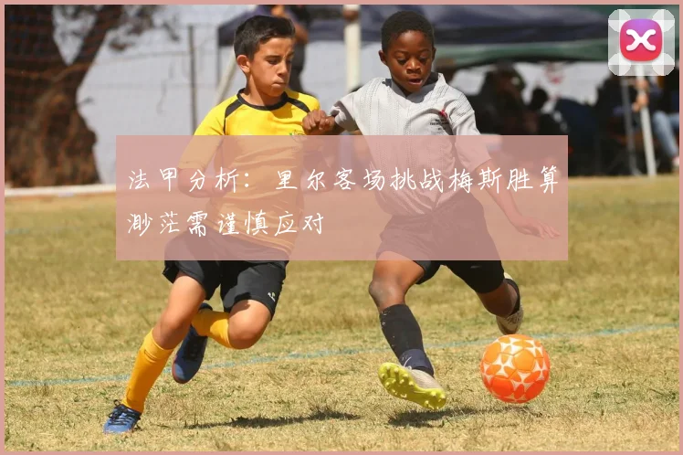 法甲分析：里尔客场挑战梅斯胜算渺茫需谨慎应对