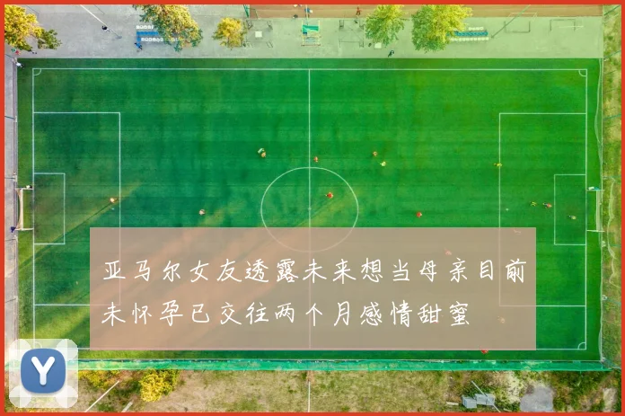 亚马尔女友透露未来想当母亲目前未怀孕已交往两个月感情甜蜜