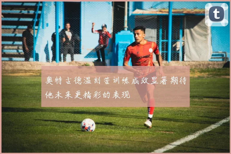 奥特古德温刻苦训练成效显著期待他未来更精彩的表现