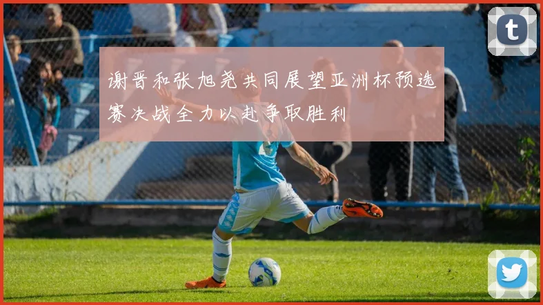 谢晋和张旭尧共同展望亚洲杯预选赛决战全力以赴争取胜利