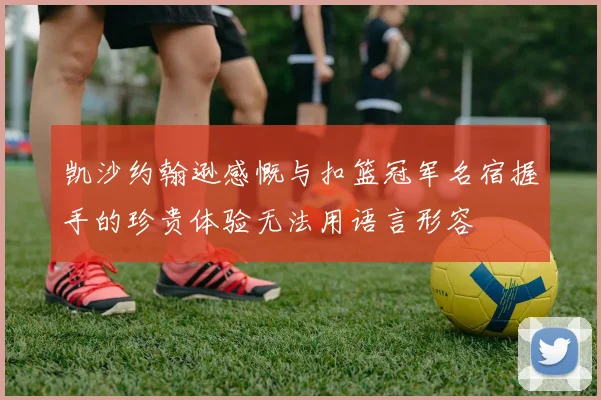 凯沙约翰逊感慨与扣篮冠军名宿握手的珍贵体验无法用语言形容