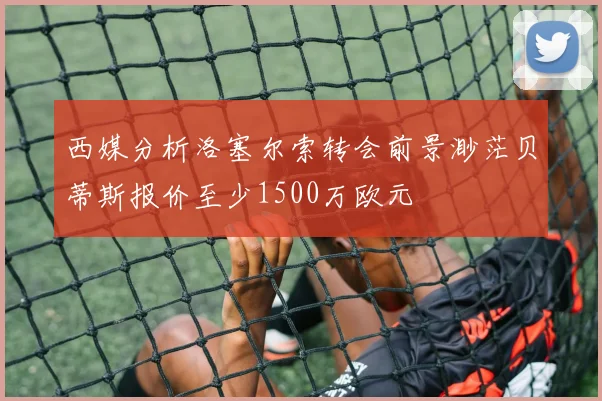 西媒分析洛塞尔索转会前景渺茫贝蒂斯报价至少1500万欧元