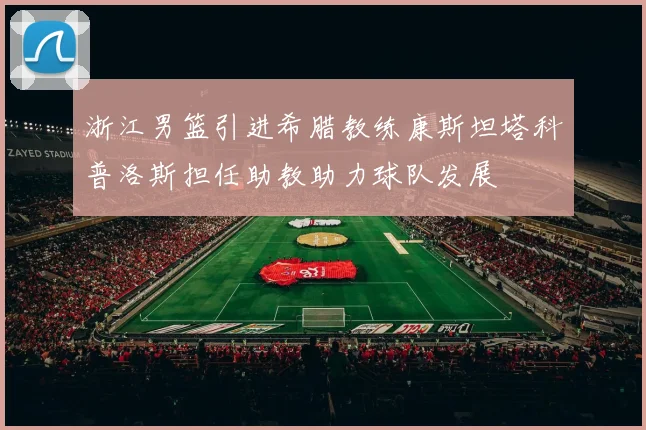 浙江男篮引进希腊教练康斯坦塔科普洛斯担任助教助力球队发展