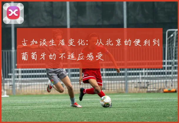 古加谈生活变化：从北京的便利到葡萄牙的不适应感受