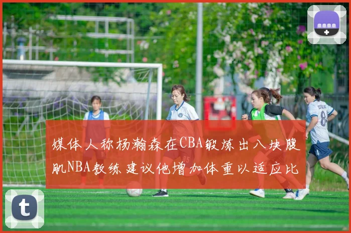 媒体人称杨瀚森在CBA锻炼出八块腹肌NBA教练建议他增加体重以适应比赛