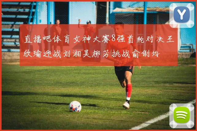 直播吧体育女神大赛8强首轮对决王欣瑜迎战刘湘吴柳芳挑战俞俐均