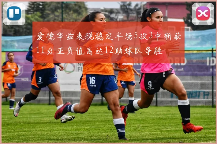 爱德华兹表现稳定半场5投3中斩获11分正负值高达12助球队争胜