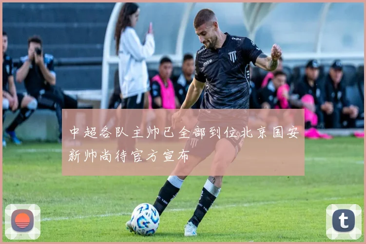 中超各队主帅已全部到位北京国安新帅尚待官方宣布