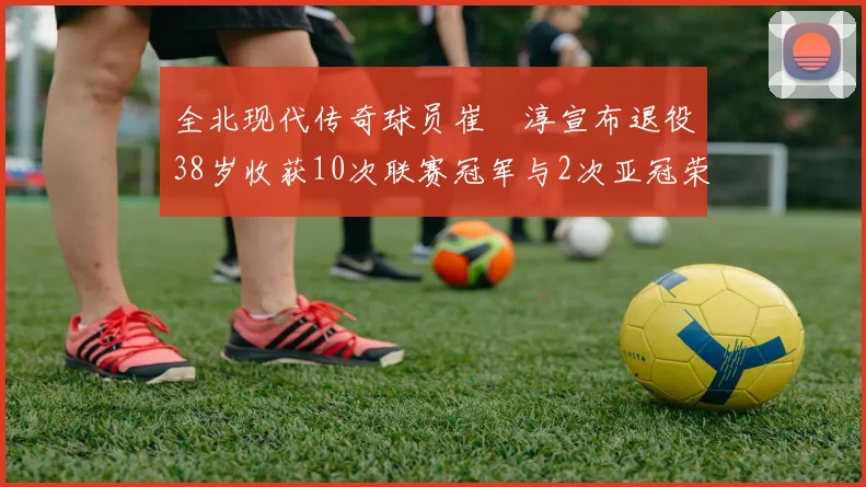 全北现代传奇球员崔喆淳宣布退役38岁收获10次联赛冠军与2次亚冠荣耀