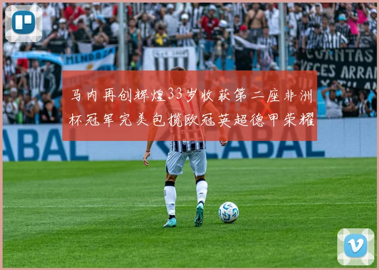 马内再创辉煌33岁收获第二座非洲杯冠军完美包揽欧冠英超德甲荣耀