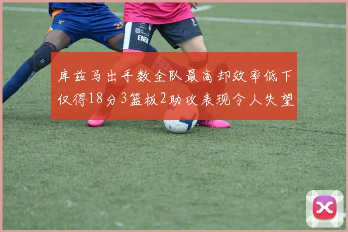 库兹马出手数全队最高却效率低下仅得18分3篮板2助攻表现令人失望