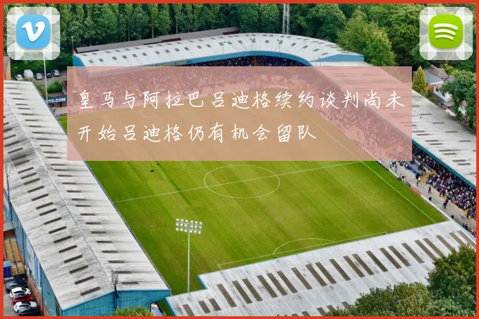 皇马与阿拉巴吕迪格续约谈判尚未开始吕迪格仍有机会留队