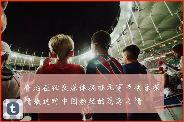 乔治在社交媒体祝福元宵节快乐深情表达对中国粉丝的思念之情