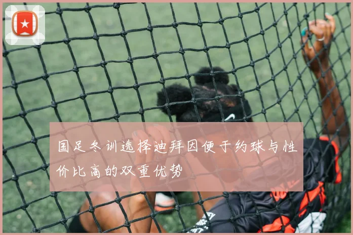 国足冬训选择迪拜因便于约球与性价比高的双重优势