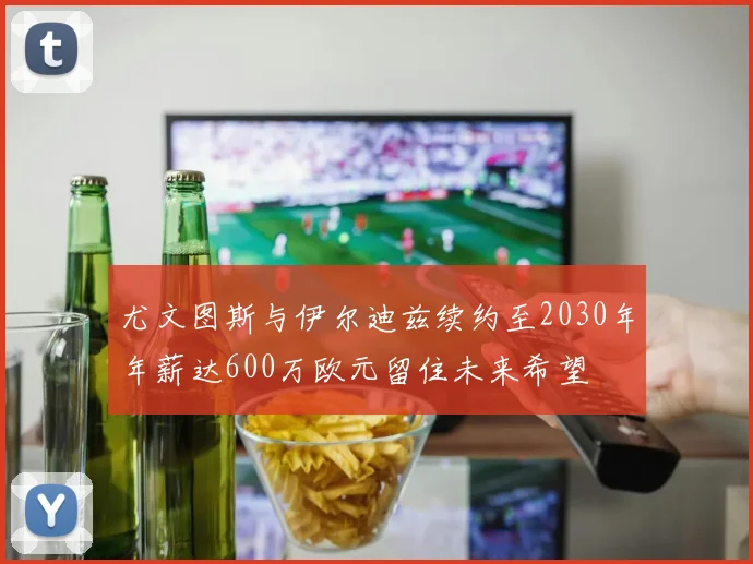 尤文图斯与伊尔迪兹续约至2030年年薪达600万欧元留住未来希望
