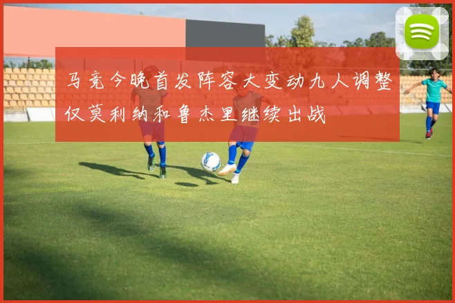 马竞今晚首发阵容大变动九人调整仅莫利纳和鲁杰里继续出战