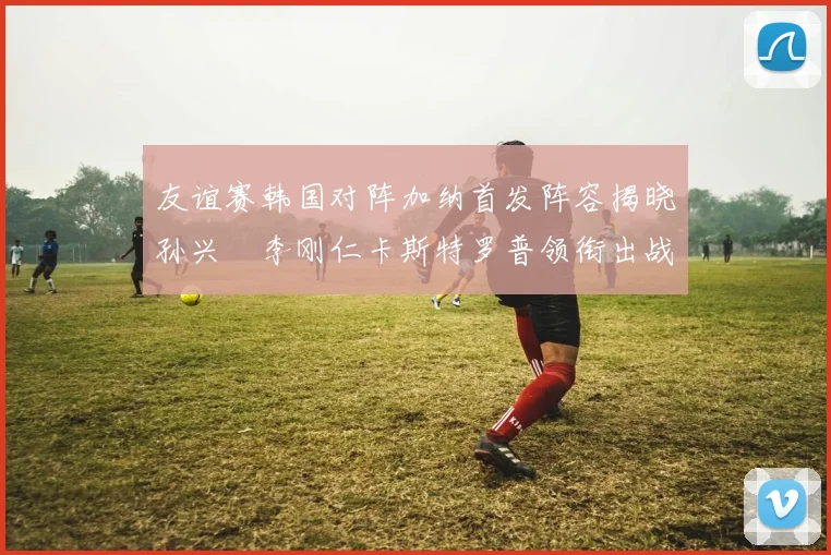 友谊赛韩国对阵加纳首发阵容揭晓孙兴慜李刚仁卡斯特罗普领衔出战