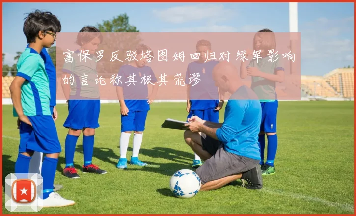富保罗反驳塔图姆回归对绿军影响的言论称其极其荒谬