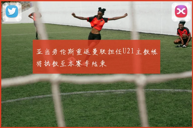 亚当劳伦斯重返曼联担任U21主教练将执教至本赛季结束