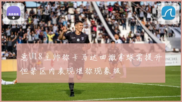 意U18主帅称卡马达回撤拿球需提升但禁区内表现堪称现象级