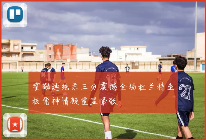 霍勒迪绝杀三分震撼全场杜兰特坐板凳神情凝重显紧张