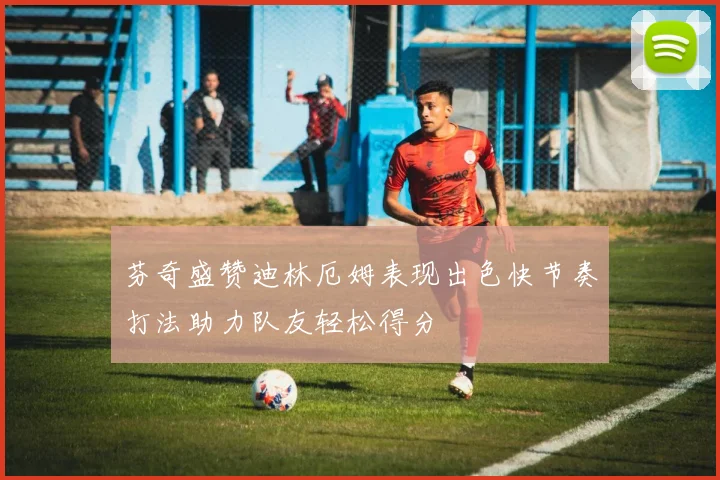 芬奇盛赞迪林厄姆表现出色快节奏打法助力队友轻松得分