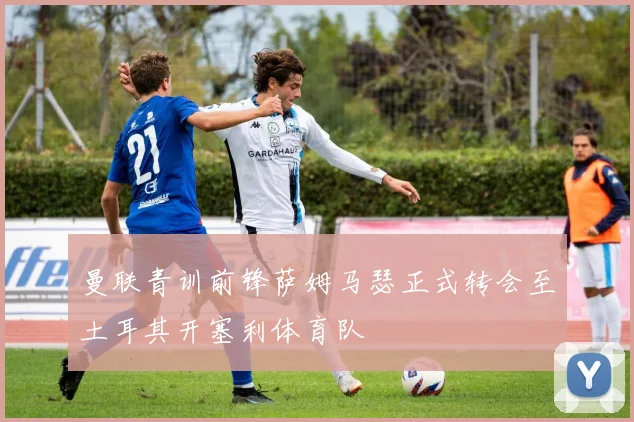 曼联青训前锋萨姆马瑟正式转会至土耳其开塞利体育队