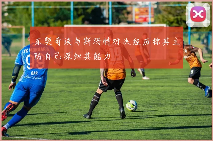 东契奇谈与斯玛特对决经历称其主防自己深知其能力