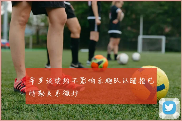 希罗谈续约不影响乐趣队记暗指巴特勒关系微妙