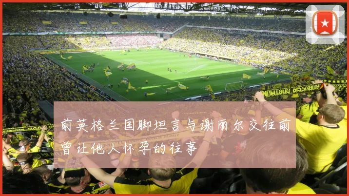 前英格兰国脚坦言与谢丽尔交往前曾让他人怀孕的往事