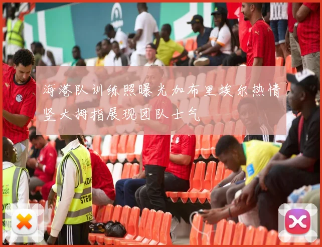 海港队训练照曝光加布里埃尔热情竖大拇指展现团队士气