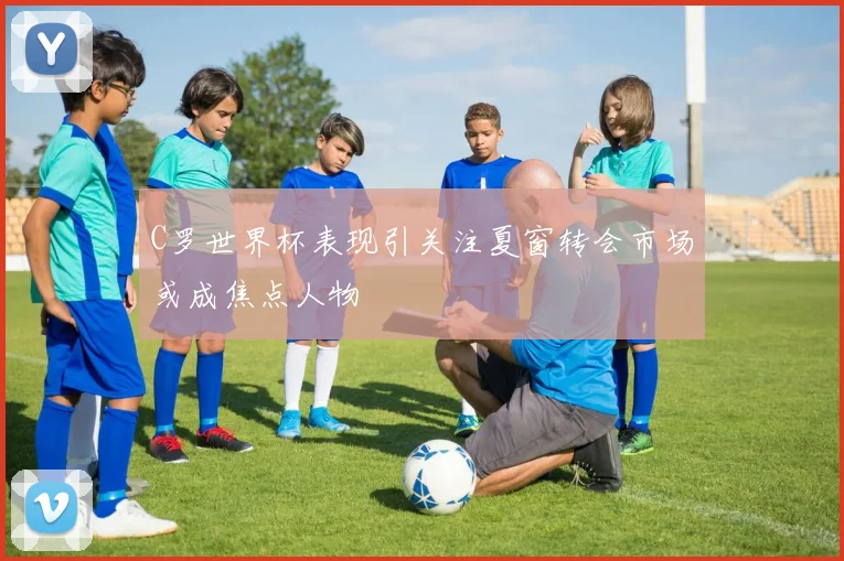 C罗世界杯表现引关注夏窗转会市场或成焦点人物