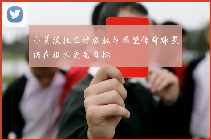 小贾谈杜兰特成就与渴望传奇球星仍在追求更高目标